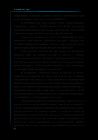 comprometida à totalidade do processo educativo transformador, o qual
emergindodosocial a ele retorna numaaçãodialética.”
O planejamento de ensino constitui-se num recurso pedagógico
utilizado para acionar o trabalho docente. Trata-se de um processo
organizador das diferentes etapas da ação educativa, cujo roteiro flexível
impõe-secomoimprescindível instrumentodaprática docente.
A partir do planejamento é que são estabelecidas as ações
responsáveis pela previsão, organização, execução e avaliação das
atividades didáticas desenvolvidas no decorrer do processo de ensino-
aprendizagem,propostasemrazãodosobjetivosestabelecidos.
Como previsão consciente da ação docente, o planejamento
representa ainda um momento ou etapa de pesquisa e reflexão,
intrinsecamente relacionado à avaliação, na qual são articuladas as ideias,
expectativas, numa conexão com os conteúdos a serem desenvolvidos na
prática pedagógica. Envolve questões específicas como: organização,
coordenação,revisão,adequaçãoe reestruturação.
O planejamento educacional discute as questões do ensino,
considerando as exigências da prática social, uma vez que ao interagir
diretamentecomtodaasociedade,aescolaacabarecebendoinfluênciadetoda
dinâmica estrutural do contexto universal. Portanto, nenhum planejamento é
neutro. Suas relações são intrinsecamente afetadas pelo movimento que se
depreende das diferentes organizações, sejam elas governamentais ou não. O
eixo dos fundamentos do planejamento escolar é perpassado por implicações
decaráterpolítico,econômico,religioso,entreoutros.
Enfim, esta interação é que sustenta a tomada de decisões, uma vez
que representa a porta de entrada da ideologia vigente, ou seja, estabelece
uma relação articuladora entre a realidade sociocultural e a escola. Assim,
torna-se necessário ao professor resgatar o verdadeiro sentido do
planejamento de ensino, tendo em vista que seu valor não consiste em
apenas selecionar e/ou indicar conteúdos a serem desenvolvidos no
processo de ensino-aprendizagem, mas, principalmente, objetiva
apreender esforços para ultrapassar a superficialidade do contexto da
Anizia Costa Zych
70
 