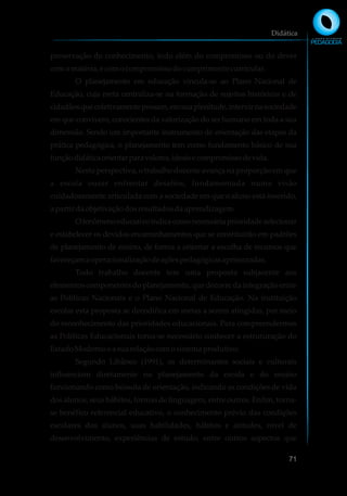 preservação do conhecimento, indo além do compromisso ou do dever
coma matéria, ecomocompromissodocumprimentocurricular.
O planejamento em educação vincula-se ao Plano Nacional de
Educação, cuja meta centraliza-se na formação de sujeitos históricos e de
cidadãosquecoletivamentepossam,emsuaplenitude,intervirnasociedade
em que convivem, conscientes da valorização do ser humano em toda a sua
dimensão. Sendo um importante instrumento de orientação das etapas da
prática pedagógica, o planejamento tem como fundamento básico de sua
funçãodidáticaorientarparavalores,ideaisecompromissodevida.
Nesta perspectiva, o trabalho docente avança na proporção em que
a escola ousar enfrentar desafios, fundamentada numa visão
cuidadosamente articulada com a sociedade em que o aluno está inserido,
a partir daobjetivaçãodosresultadosdaaprendizagem.
Ofenômenoeducativoindicacomonecessáriaprioridadeselecionar
e estabelecer os devidos encaminhamentos que se constituirão em padrões
de planejamento de ensino, de forma a orientar a escolha de recursos que
favoreçamaoperacionalizaçãodeaçõespedagógicasaprimoradas.
Todo trabalho docente tem uma proposta subjacente aos
elementos componentes do planejamento, que decorre da integração entre
as Políticas Nacionais e o Plano Nacional de Educação. Na instituição
escolar esta proposta se decodifica em metas a serem atingidas, por meio
do reconhecimento das prioridades educacionais. Para compreendermos
as Políticas Educacionais torna-se necessário conhecer a estruturação do
EstadoModernoe asuarelaçãocomosistemaprodutivo.
Segundo Libâneo (1991), os determinantes sociais e culturais
influenciam diretamente no planejamento da escola e do ensino
funcionando como bússola de orientação, indicando as condições de vida
dos alunos, seus hábitos, formas de linguagem, entre outros. Enfim, torna-
se benéfico referencial educativo, o conhecimento prévio das condições
escolares dos alunos, suas habilidades, hábitos e atitudes, nível de
desenvolvimento, experiências de estudo, entre outros aspectos que
Didática
71
 