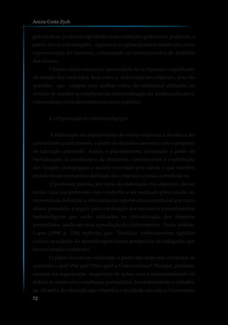 permitam ao professor apreender suas condições potenciais, podendo, a
partir dessas informações, organizar seu planejamento tendo uma clara
representação do contexto, valorizando os conhecimentos de domínio
dos alunos.
Libâneo ainda enfatiza a necessidade de se repensar o significado
da seleção dos conteúdos, bem como a elaboração dos objetivos, pois são
questões que exigem uma análise crítica do referencial utilizado, no
sentido de atender as exigências da democratização da prática educativa,
referendadaspelosdeterminantessócio-políticos.
4.1 Organizaçãodotrabalhopedagógico
A elaboração do planejamento de ensino expressa a diretriz a ser
concretizada praticamente, a partir de decisões coerentes com a proposta
de educação planejada. Assim, o planejamento, construído a partir da
formalização da justificativa da disciplina, considerando a explicitação
das funções pedagógicas e sociais exercidas pela escola e que também
estarãofundamentandoa definiçãodos objetivos,passaa consolidar-se.
O professor precisa, por meio da elaboração dos objetivos, deixar
muito clara sua pretensão com o trabalho a ser realizado priorizando, no
momento da definição, a relevância da experiência sociocultural que traz o
aluno, passando, a seguir, para a indicação dos recursos e procedimentos
metodológicos que serão utilizados na concretização dos objetivos
pretendidos, tendo em vista a produção do conhecimento . Neste sentido,
Lopes (1990 p, 154) explicita que: ¨Produzir conhecimentos significa
colocar os sujeitos da aprendizagem numa perspectiva de indagação que
leve aoestudoeà reflexão.¨
O plano deverá ser elaborado a partir das respostas referentes às
questões: o quê? Por quê? Para quê? e Como ensinar? Planejar, portanto,
consiste na organização sequencial de ações, com a intencionalidade de
definir as metas e/ou resultados pretendidos, fundamentando o trabalho
na filosofia de educação que orientará a atividade educativa. O conteúdo
Anizia Costa Zych
72
 