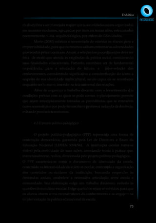 da disciplina a ser planejada requer que suas unidades sejam organizadas
em assuntos nucleares, agrupados por itens ou temas afins, estruturados
coerentementenuma sequêncialógica,porordemdedificuldades.
Morin (2000) enfatiza a necessidade de orientar os alunos para a
imprevisibilidade, para que os mesmos saibam enfrentar as adversidades
provocadas pelas incertezas. Assim, a seleção dos procedimentos deve ser
feita de modo que atenda às exigências da prática social, considerando
suas finalidades educacionais. Portanto, reconhece ser de fundamental
importância, para a educação do futuro, a inter-relação dos
conhecimentos, considerando significativa a conscientização do aluno a
respeito de sua identidade multicultural, sendo capaz de se reconhecer
enquanto serhumano,inserido nateia universaldasrelações.
Além de organizar o trabalho docente, com o levantamento das
condições prévias com as quais se pode contar, o planejamento permite
que sejam antecipadamente tomadas as providências que se entendem
como necessárias e que poderão auxiliar o professor na tarefa da docência,
evitandopossíveistranstornos.
4.2 Oprojetopolítico-pedagógico
O projeto político-pedagógico (PPP) representa uma forma de
construção democrática, garantida pela Lei de Diretrizes e Bases da
Educação Nacional (LDBEN 9394/96). A instituição escolar torna-se
visível pela mobilidade de suas ações, associando teoria à prática que,
intencionalmente,realiza, direcionadapeloprojetopolítico-pedagógico.
O PPP caracteriza-se como o documento de identidade da escola,
construído na interatividade do coletivo escolar, contempla a organização
dos conteúdos curriculares da instituição, buscando responder às
demandas sociais, estabelece a necessária articulação entre escola e
comunidade. Sua elaboração exige um trabalho dinâmico, voltado às
questões do cotidiano escolar. Exige que todos sejam envolvidos, para que
os alunos atuem como reconstrutores do conhecimento e se engajem na
implementaçãodapolíticaeducacionaldaescola.
Didática
73
 