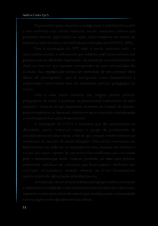 Os processos que promovem a configuração da identidade escolar
e seu confronto com outros contextos sociais produzem valores que
permitem atribuir significados às ações, constituindo-se em marco de
referência,tanto dascondutasindividuaiscomogrupais (NÓVOA, 1992).
Para a construção do PPP cabe à escola convocar toda a
comunidade escolar, conclamando que colabore participativamente, em
parceria com os diferentes segmentos da sociedade, no delineamento de
objetivos comuns, que possam corresponder às reais necessidades do
alunado. Sua organização precisa ser precedida de uma postura séria
diante de pressupostos que se configuram como fundamentais à
coletividade, constituindo base da autonomia político pedagógica da
escola.
Cabe a cada escola construir seu próprio projeto político-
pedagógico, de modo a justificar os pressupostos norteadores da ação
educativa. Trata-se de um importante momento de tomada de decisão,
para se estabelecer as diretrizes, objetivos e metas da escola, considerando
a valorizaçãodaformaçãodeseusalunos.
A construção do PPP é o momento que dá oportunidade às
discussões, sendo concedido espaço à equipe de profissionais da
educação para explicitar metas, a fim de que possam investir esforços na
construção do modelo de escola desejado. Uma escola interessada em
fundamentar seu trabalho na formação humana, baseada em critérios e
valores que sejam capazes de operacionalizar mudanças que concorram
para a transformação social. Trata-se, portanto, de uma ação política,
intencional, socializadora, educativa, que busca garantir melhorias das
condições educacionais, visando oferecer ao aluno favorecedoras
oportunidadesde apropriaçãodoconhecimento.
Aconstrução de um projeto político-pedagógico sólido, consciente
e embasado na realidade de atendimento às necessidades dos educandos,
seguindo os princípios éticos de uma relação dialógica com a comunidade
escolar,impõenovosdesafiosaoseducadores.
Anizia Costa Zych
74
 