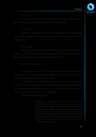 C-aplicação
Constitui-se no conhecimento de aplicação referente ao relacionamento
deprincípiosegeneralizaçõesdecasosparticularesoupráticos.
D-análise
Refere-se à divisão do todo em suas partes, seguida de assimilação
de suas particularidades, com apreensão do significado das partes em
relaçãoaotodo.
E-avaliação
Refere-se à atitude crítica diante dos fatos; compreende a emissão
de juízos, sob a análise de seus fundamentos e conclusões, observando a
correspondênciaentre a exatidãoe precisãodedados.
4.3.2 Domínioafetivo
A atividade humana está fundamentada em comportamentos
resultantes da integração entre afetividade e inteligência como fatores
interdependentesqueatuamemsuasrelações.
O domínio afetivo representa o grau de aceitação da pessoa em
relação aos valores culturais de uma determinada sociedade, instituição
ou comunidade, investindo esforços para a melhoria do relacionamento
humano,desenvolve asatitudeseasemoções.
SegundoTurra,(1975, p.78),
Os objetivos do domínio afetivo enfatizam uma
tonalidade de sentimento, uma emoção ou um grau de
aceitação ou de rejeição. Os objetivos afetivos variam
desde a atenção simples até fenômenos selecionados, até
qualidades de caráter e de consciência complexas, mas
internamente conscientes. Descobrimos grande número
de tais objetivos na literatura, expressos como interesses,
atitudes, apreciações, valores e disposições ou
tendênciasemocionais.
Didática
77
 
