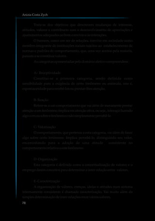 Trata-se dos objetivos que descrevem mudanças de interesse,
atitudes, valores e contribuem com o desenvolvimento de apreciações e
ajustamentosadequadosaobomconvívioe àsinterações.
O homem, como um ser de relações, convive em sociedade como
membro integrante de instituições sociais sujeitas ao estabelecimento de
normas e padrões de comportamento, que, uma vez aceitos pela maioria,
passamaseconstituirvalores.
Ascategoriasapresentadaspelodomínioafetivocompreendem:
A- Receptividade
Constitui-se a primeira categoria, sendo definida como
sensibilidade para a exigência de certo fenômeno ou estímulo, isto é,
espontaneidadepara recebê-losouprestar-lhesatenção.
B-Reação
Refere-se a um comportamento que vai além de meramente prestar
atenção a um fenômeno; implica em atenção ativa, ou seja , interagir fazendo
algocomousobreofenômenoenãosimplesmentepercebê-lo
C-Valorização
O comportamento, que pertence a esta categoria, vai além de fazer
algo sobre certo fenômeno. Implica percebê-lo, distinguindo seu valor,
encaminhando para a adoção de uma atitude consistente no
comportamentorelativoa este fenômeno.
D-Organização
Esta categoria é definida como a conceitualização de valores e o
empregodestesconceitosparadeterminarainter-relaçãoentre valores.
E-Caracterização
A organização de valores, crenças, ideias e atitudes num sistema
internamente consistente é chamada caracterização. Vai muito além da
simplesdeterminaçãodeinter-relaçõesentre váriosvalores.
Anizia Costa Zych
78
 