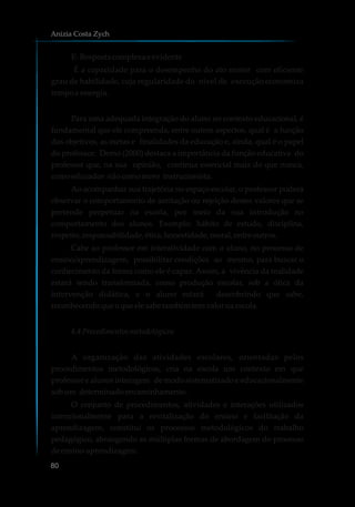 E-Respostacomplexaeevidente
É a capacidade para o desempenho do ato motor com eficiente
grau de habilidade, cuja regularidade do nível de execução economiza
tempo e energia.
Para uma adequada integração do aluno no contexto educacional, é
fundamental que ele compreenda, entre outros aspectos, qual é a função
dos objetivos, as metas e finalidades da educação e, ainda, qual é o papel
do professor. Demo (2000) destaca a importância da função educativa do
professor que, na sua opinião, continua essencial mais do que nunca,
comoeducador nãocomomero instrucionista.
Ao acompanhar sua trajetória no espaço escolar, o professor poderá
observar o comportamento de aceitação ou rejeição destes valores que se
pretende perpetuar na escola, por meio da sua introdução no
comportamento dos alunos. Exemplo: hábito de estudo, disciplina,
respeito,responsabilidade,ética,honestidade,moral,entre outros.
Cabe ao professor em interatividade com o aluno, no processo de
ensino/aprendizagem, possibilitar condições ao mesmo, para buscar o
conhecimento da forma como ele é capaz. Assim, a vivência da realidade
estará sendo transformada, como produção escolar, sob a ótica da
intervenção didática, e o aluno estará descobrindo que sabe,
reconhecendoqueoqueelesabetambémtemvalorna escola.
4.4 Procedimentosmetodológicos
A organização das atividades escolares, orientadas pelos
procedimentos metodológicos, cria na escola um contexto em que
professor e alunos interagem de modo sistematizado e educacionalmente
sobum determinadoencaminhamento.
O conjunto de procedimentos, atividades e interações utilizados
intencionalmente para a revitalização do ensino e facilitação da
aprendizagem, constitui os processos metodológicos do trabalho
pedagógico, abrangendo as múltiplas formas de abordagem do processo
deensino-aprendizagem.
Anizia Costa Zych
80
 