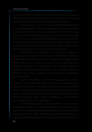 levantar problemas e identificar as respectivas alternativas de solução é
uma atitude docente transformadora, pois esse tipo de exercício conjunto
na saladeaulalevaàreelaboraçãoeproduçãodeconhecimentos.
Diferentemente do que ocorre na relação pedagógica tradicional,
com a problematização o conteúdo apresentado pelo professor pode ser
contestado e redescoberto pelos alunos. Segundo Freire e Shor (in Veiga,
1986 p. 44), a problematização é gerada pela curiosidade do aluno, a qual,
por sua vez, leva uma percepção crítica da realidade. Dessa forma, utilizar-
se da problematização na aula expositiva significa eliminar a passividade e
a simples memorização por parte dos alunos e, ainda, o verbalismo por
parte doprofessor,presentesnaaulaexpositiva e tradicional.
Outro elemento dinamizador na aula expositiva dialógica é a
pergunta. De acordo com Freire e Faundez (in. Veiga 1986), a produção e
reelaboração de conhecimentos começa a partir de uma indagação. Isso
significa dizer que é a partir da vontade em querer saber algo que o
conhecimento passa a ser produzido. E ainda, somente a partir da
pergunta é que se deve buscar respostas e não o contrário. Estabelecer
respostas não provoca curiosidade nem produção do conhecimento;
apenasreprodução.
Segundo Veiga (1991), ao se adotar a Pedagogia Crítica, é possível
incentivar a curiosidade dos alunos e desenvolver nos mesmos uma
atitude científica, a fim de incentivar a produção de conhecimento. Desta
forma, não podem existir perguntas sem sentido, fora do propósito da
aula. Ao perceber uma pergunta mal formulada o professor jamais deve
desconsiderá-la, mas ajudar o aluno a reelaborá-la, pois essa atitude
educaoalunopara aprenderaperguntar.
Na metodologia expositiva dialógica, tendo em vista o caráter de
dialogicidade presente na relação professor-aluno, não significa que a
diretividade do professor seja totalmente eliminada da sala de aula com base
na permissividade. O caráter democrático das relações fundamenta-se no
saberqueécompartilhadoentreprofessorealunos,exercitando,destaforma,o
Anizia Costa Zych
84
 