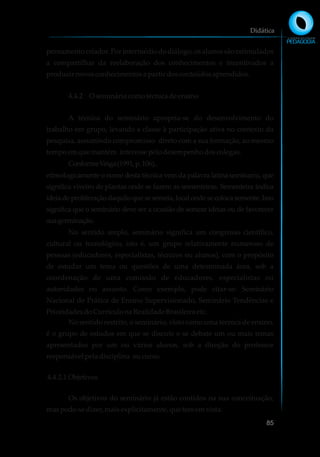 pensamento criador. Por intermédio do diálogo, os alunos são estimulados
a compartilhar da reelaboração dos conhecimentos e incentivados a
produzirnovosconhecimentosapartir dosconteúdosaprendidos.
4.4.2 O semináriocomotécnicadeensino
A técnica do seminário apropria-se do desenvolvimento do
trabalho em grupo, levando a classe à participação ativa no contexto da
pesquisa, assumindo compromisso direto com a sua formação, ao mesmo
tempoemquemantém interessepelodesempenhodoscolegas.
ConformeVeiga(1991,p.106),.
etimologicamente o nome desta técnica vem da palavra latina seminariu, que
significa viveiro de plantas onde se fazem as sementeiras. Sementeira indica
ideia de proliferação daquilo que se semeia, local onde se coloca semente. Isso
significa que o seminário deve ser a ocasião de semear ideias ou de favorecer
suagerminação.
No sentido amplo, seminário significa um congresso científico,
cultural ou tecnológico, isto é, um grupo relativamente numeroso de
pessoas (educadores, especialistas, técnicos ou alunos), com o propósito
de estudar um tema ou questões de uma determinada área, sob a
coordenação de uma comissão de educadores, especialistas ou
autoridades no assunto. Como exemplo, pode citar-se: Seminário
Nacional de Prática de Ensino Supervisionado, Seminário Tendências e
PrioridadesdoCurrículonaRealidadeBrasileiraetc.
No sentido restrito, o seminário, visto como uma técnica de ensino,
é o grupo de estudos em que se discute e se debate um ou mais temas
apresentados por um ou vários alunos, sob a direção do professor
responsávelpeladisciplina oucurso.
4.4.2.1Objetivos
Os objetivos do seminário já estão contidos na sua conceituação,
maspode-sedizer,maisexplicitamente, quetememvista:
Didática
85
 