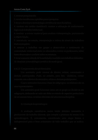 1.ensinarpesquisando;
2.revelartendênciaseaptidõespara apesquisa;
3.levar adominara metodologiacientíficadeumadisciplina;
4. conferir um caráter científico;5. ensinar a utilização de instrumentos
lógicosdetrabalho intelectual;
6. ensinar a coletar material para análise e interpretação, priorizando
a objetividade ;
7. introduzir, no estudo, interpretação e crítica de níveis de trabalhos
mais avançados;
8. ensinar a trabalhar em grupo e desenvolver o sentimento de
comunidade intelectual entre os educandos e entre os professores, sobre
fatosobservadosearefletir sobreosmesmos;
9.levaraassumiratitudedehonestidadeeexatidãonostrabalhosefetuados;
10. dominara metodologiacientíficademodogeral.
4.4.2.2 ComponentesdeumSeminário
Um seminário pode constar de diretor, relator, comentador e
demais participantes. Pode, no entanto, para fins didáticos, contar
somentecomodiretordoseminário,relatore demaisparticipantes.
Caso o seminário funcione à base de subgrupos, os relatores são os
seusrepresentantes.
Um seminário pode funcionar como um só grupo ou dividir-se em
subgrupos, dedicando-se cada um deles ao estudo de aspectos particulares
deummesmotema,outemasdiferentesdeumamesmadisciplina.
4.5 Avaliaçãodaaprendizagem
A avaliação constitui-se numa tarefa didática necessária e
permanente do trabalho docente, que compõe o processo de ensino e da
aprendizagem. É, comumente, considerada uma etapa básica e
indispensável para o bom andamento de todo trabalho que se realiza.
Anizia Costa Zych
86
 