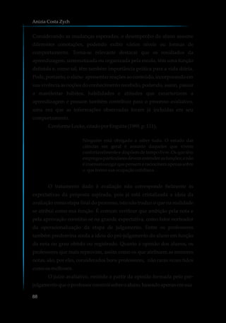 Considerando as mudanças esperadas, o desempenho do aluno assume
diferentes conotações, podendo exibir vários níveis ou formas de
comportamento. Torna-se relevante destacar que os resultados da
aprendizagem, sistematizada ou organizada pela escola, têm uma função
definida e, como tal, têm também importância prática para a vida diária.
Pode, portanto, o aluno apresentar reações ao conteúdo, incorporando em
sua vivência as noções do conhecimento recebido, podendo, assim, passar
a manifestar hábitos, habilidades e atitudes que caracterizem a
aprendizagem e possam também contribuir para o processo avaliativo,
uma vez que as informações observadas foram já incluídas em seu
comportamento.
ConformeLocke,citadoporEnguita (1989,p.111),
Ninguém está obrigado a saber tudo. O estudo das
ciências em geral é assunto daqueles que vivem
confortavelmente e dispõem de tempo livre. Os que têm
empregos particulares devem entender as funções; e não
é insensato exigir que pensem e raciocinem apenas sobre
o queformasuaocupaçãocotidiana.
O tratamento dado à avaliação não corresponde fielmente às
expectativas da proposta aspirada, pois já está cristalizada a ideia da
avaliação como etapa final do processo, isto não traduz o que na realidade
se atribui como sua função. É comum verificar que ambição pela nota e
pela aprovação constitui-se na grande expectativa, como fator norteador
da operacionalização da etapa de julgamento. Entre os professores
também predomina ainda a ideia do pré-julgamento do aluno em função
da nota ou grau obtido ou registrado. Quanto à opinião dos alunos, os
professores que mais reprovam, assim como os que atribuem as menores
notas, são, por eles, considerados bons professores, não raras vezes tidos
comoosmelhores.
O juízo avaliativo, emitido a partir da opinião formada pelo pré-
julgamentoqueoprofessorconstróisobreoaluno,baseadoapenasemsua
Anizia Costa Zych
88
 