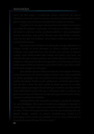 autor, ser esta etapa, o componente menos confortável da prática
educativa, pois corre o risco de injustiça e de causar indisposição do aluno
para oestudo,concorrendopara amanifestaçãodofracassoescolar.
A exigência da educação contemporânea em relação à avaliação é
no sentido da avaliação continuada, buscando-se considerar a trajetória
do aluno no universo escolar, oportunizando-lhe o apoio pedagógico
quando necessário, para poder detectar suas dificuldades escolares,
antes mesmo que seja instalada uma relação conflituosa que torne as
aulas desestimulantes.
Em muitos casos de história de vida escolar, em que o abandono e o
fracasso escolar se fazem presentes, os alunos evadidos apontam a
avaliação como responsável por esta decisão, uma vez que os mesmos
acabam sendo discriminados pelos colegas na escola e, em classe, são
abandonados pelo próprio professor que prefere ignorar o drama que se
instala, em detrimento de não haver aprendido, ou até mesmo, não estar
sendo compreendido pelo professor que prefere evitá-lo, passando a tratá-
locomoumcasoquenãovaleapena.
Bem sabemos que são inúmeros os desafios da avaliação. Portanto,
a ação do professor em relação à prática avaliativa deve estar respaldada
no debate pedagógico da comunidade escolar, permitindo-se ouvir a
opinião dos alunos. Porém, escola e professores continuam ignorando o
que eles têm a dizer. De modo geral, os alunos querem ser ouvidos,
querem opinar e participar das decisões que envolvem sua vida escolar.
Toda coletividade escolar sabe que o tratamento dado à avaliação, em
geral, não corresponde fielmente às expectativas que se constroem sobre o
assuntonocontextodainstituição.
Hoffman (1993 p. 94), associando a correção à questão da avaliação,
faz uma abordagem relacionada às tendências pedagógicas, relatando os
desafios que a avaliação impõe aos professores construtivistas. Na opinião
do autor, “Desenvolver procedimentos coerentes representa para eles um
grande desafio, inerente ao próprio construtivismo. Como [...] a
preocupação com o ensino de qualidade revela-se, assim, fortemente na
discussãodessaquestãoespecíficadacorreção.”
Anizia Costa Zych
90
 