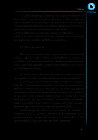 É válido acreditar que a avaliação justa é possível. Somente os
homens que creem apaixonadamente nos valores e põem em jogo uma
vontade apaixonada podem chegar a ser grandes cientistas. Para que a
avaliação adquira a importância que realmente tem no processo de ensino-
aprendizagem, algumascritériostornam-senecessários:
Selecionartécnicasadequadaspara avaliaroquesepretende.Ÿ
Utilizar uma variedade uma variedade de procedimentos que sirvamŸ
para avaliaçãodosaspectosquantitativosequalitativos.
4.5.1Etapasda avaliação.
Determinar o que vai ser avaliado: o professor deve indicar o que vai
avaliar; a aquisição pura e simples do conhecimento, o interesse, as
habilidades etc. Planejar a tarefa avaliativa é fundamental pois sua função
é muito importante.Além disso, é imprescindível estabelecer os critérios e
ascondiçõesparaa avaliação.
a) Critérios: são os indicadores que mostram o êxito alcançado na
operação.Oscritériosdevemserformadosdemaneiraprecisaeobjetiva.
b) Condições: são as situações em que o processo de avaliação é
realizado. Podemos avaliar diagnóstica, formativa ou somaticamente.
Podemos avaliar em situação de prova, no dia-a-dia. Na situação de prova
os alunos desenvolvem um conjunto uniforme de tarefas e têm consciência
de que estão sendo avaliados. Existem técnicas e instrumentos mais
adequados para cada tipo de avaliação. Não podemos, por exemplo,
utilizar teste objetivo para verificar se o aluno sabe dirigir um carro,
entretanto, é possívelrealizarumteste deLínguaPortuguesa.
A classificação das técnicas e instrumentos de avaliação é
diversificada, pois é grande a variedade de procedimentos que o
professor tem a seu dispor para determinar o nível de desempenho
apresentadopelosalunosemfunçãodosobjetivospropostos.
Didática
91
 