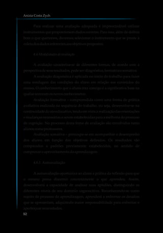 Para realizar uma avaliação adequada é imprescindível utilizar
instrumentos que proporcionem dados corretos. Para isso, além de definir
bem o que queremos, devemos selecionar o instrumento que se preste à
coletadosdadosreferentesaosobjetivospropostos.
4.6 Modalidadesde avaliação
A avaliação caracteriza-se de diferentes formas, de acordo com a
perspectivadeseusresultados,podeser:diagnóstica,formativaesomativa.
A avaliação diagnóstica é aplicada no início do trabalho para fazer
uma sondagem das condições do aluno em relação aos conteúdos do
ensino. O conhecimento que o aluno traz consigo é a significativa base na
qualseancoramosnovosconhecimetos.
Avaliação formativa – compreendida como uma forma de prática
avaliativa realizada na sequência do trabalho, ou seja, desenvolve-se na
continuidade do ato educativo, tendo em vista a realização das orientações
e mudanças necessárias a serem estabelecidas para a melhoria do processo
de cognição. No processo desta foma de avaliação são envolvidos tanto
alunoscomoprofessores.
Avaliação somativa – preocupa-se em acompanhar o desempenho
dos alunos em função dos objetivos definidos. Os resultados são
comparados a padrões previamente estabelecidos, no sentido de
comprovaroaproveitamentodaaprendizagem.
4.6.1 Autoavaliação
A autoavaliação oportuniza ao aluno a prática da reflexão para que
o mesmo possa discernir concretamente o que aprendeu. Assim,
desenvolverá a capacidade de analisar suas aptidões, distinguindo os
diferentes níveis de seu domínio cognoscitivo. Reconhecendo-se como
sujeito de processo de aprendizagem, aprenderá a enfrentar os desafios
que se apresentam, adquirindo maior responsabilidade para enfrentar e
aperfeiçoarseusestudos.
Anizia Costa Zych
92
 