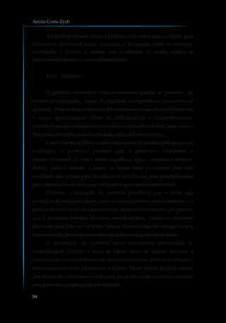 Arelação professor-aluno será favorecida com a autoavaliação, pois
certamente provocará maior confiança e integração entre os mesmos,
facilitando a difusão e análise dos resultados. E, ainda, ambos se
manifestarãoatentosàsaçõessubsequentes.
4.6.2 Portfólio
O portfólio constitui-se num instrumento auxiliar ao processo de
ensino-aprendizagem, capaz de significar as experiências educativas do
aprendiz. Proporciona a aquisição do conhecimento um favorável estímulo
a novas aprendizagens. Além de individualizar o desenvolvimento,
contribuiparaquecadaalunodetermineseuritmodetrabalho, bemcomoo
domínioeabrangênciadadiversidadeculturaldeseuinteresse.
Conforme Boas (2004), como instrumento do projeto pedagógico de
avaliação, o portfólio permite que o professor vislumbre o
desenvolvimento do aluno numa sequência lógica, contínua e criativa.
Assim, poderá atender o aluno de forma mais proveitosa, pois terá
facilidade não apenas para identificar as deficiências, mas principalmente
para constatarseelealcançouosobjetivosqueforamestabelecidos.
Portanto, a utilização do portfólio possibilita que o aluno seja
protegido de avaliação injusta, uma vez que representa uma importante via
para melhorar o nível de conhecimento, ao mesmo tempo em que permite
que o professor trabalhe de forma interdisciplinar, dando ao estudante
liberdade para criar ou construir formas diferenciadas de interagir com o
conhecimento,podendoexpandironíveldeestudoparaoutrasáreas.
A construção do portfólio como experiência diferenciada de
aprendizagem permite a troca de ideias entre os alunos, favorece a
comunicação e o estabelecimento de novos vínculos, além de fortalecer o
relacionamento entre professores e alunos. Desta forma, poderá constar
das tarefas do cotidiano escolar para que a atividade avaliativa se torne
umaproveitosaexperiênciainteracional.
Anizia Costa Zych
94
 