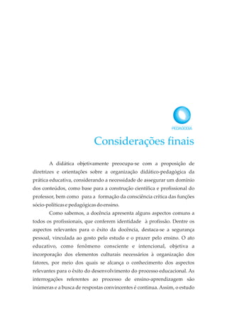 Considerações finais
A didática objetivamente preocupa-se com a proposição de
diretrizes e orientações sobre a organização didático-pedagógica da
prática educativa, considerando a necessidade de assegurar um domínio
dos conteúdos, como base para a construção científica e profissional do
professor, bem como para a formação da consciência crítica das funções
sócio-políticasepedagógicasdoensino.
Como sabemos, a docência apresenta alguns aspectos comuns a
todos os profissionais, que conferem identidade à profissão. Dentre os
aspectos relevantes para o êxito da docência, destaca-se a segurança
pessoal, vinculada ao gosto pelo estudo e o prazer pelo ensino. O ato
educativo, como fenômeno consciente e intencional, objetiva a
incorporação dos elementos culturais necessários à organização dos
fatores, por meio dos quais se alcança o conhecimento dos aspectos
relevantes para o êxito do desenvolvimento do processo educacional. As
interrogações referentes ao processo de ensino-aprendizagem são
inúmeras e a busca de respostas convincentes é continua. Assim, o estudo
 