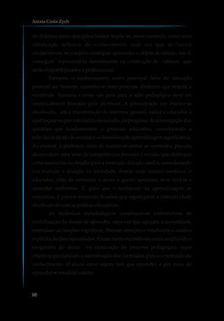 da didática como disciplina básica impõe-se, nesse contexto, como uma
valorização reflexiva do conhecimento, uma vez que só haverá
conhecimento se o sujeito conseguir apreender o objeto de estudo, isto é,
conseguir representá-lo mentalmente na construção de saberes que
serãodisponibilizadosà práticasocial.
Portanto, o conhecimento, como principal fator de inovação
possível ao homem, constitui-se num processo dinâmico que orienta a
existência humana e como um guia para a ação pedagógica deve ser
continuamente buscado pelo professor. A preocupação em manter-se
atualizado, sob a manifestação do interesse pessoal, induz o educador a
aperfeiçoar-se por intermédio do estudo, da pesquisa, da investigação das
questões que fundamentam o processo educativo, considerando a
relevância do ato de ensinar e os benefícios da aprendizagem significativa.
Ao ensinar, o professor, além de manter-se atento ao conteúdo, procura
desenvolver uma série de competências pessoais e sociais, que distingue
como essenciais no desafio para a formação dos educandos, considerando
sua inserção e atuação na sociedade. Assim, num esforço contínuo, o
educador, além de estimular o aluno a querer aprender, deve levá-lo a
aprender realmente. E, para que o fenômeno da aprendizagem se
concretize, é preciso fomentar desafios que signifiquem a interatividade
doeducandocomaspráticaseducativas.
As dinâmicas metodológicas constituem-se instrumentos de
revitalização do desejo de aprender, uma vez que aguçam a curiosidade,
estimulam as funções cognitivas, liberam emoções e conduzem à criativa
explicitação das capacidades.Atuam tanto expandindo como ampliando o
imaginário do aluno, na otimização do processo pedagógico, cujos
objetivos prenunciam a contribuição dos conteúdos para a construção do
conhecimento. O aluno como sujeito tem que aprender, e por meio do
aprenderseconstituisujeito.
Anizia Costa Zych
98
 