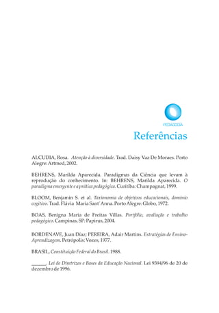 Referências
ALCUDIA, Rosa. Atenção à diversidade. Trad. Daisy Vaz De Moraes. Porto
Alegre:Artmed,2002.
BEHRENS, Marilda Aparecida. Paradigmas da Ciência que levam à
reprodução do conhecimento. In: BEHRENS, Marilda Aparecida. O
paradigmaemergente e apráticapedagógica.Curitiba: Champagnat, 1999.
BLOOM, Benjamin S. et al. Taxionomia de objetivos educacionais, domínio
cogitivo.Trad.Flávia MariaSant´Anna.PortoAlegre:Globo,1972.
BOAS, Benigna Maria de Freitas Villas. Portfólio, avaliação e trabalho
pedagógico.Campinas,SP:Papirus,2004.
BORDENAVE, Juan Díaz; PEREIRA, Adair Martins. Estratégias de Ensino-
Aprendizagem.Petrópolis:Vozes,1977.
BRASIL,ConstituiçãoFederaldoBrasil.1988.
______. Lei de Diretrizes e Bases da Educação Nacional. Lei 9394/96 de 20 de
dezembrode1996.
 