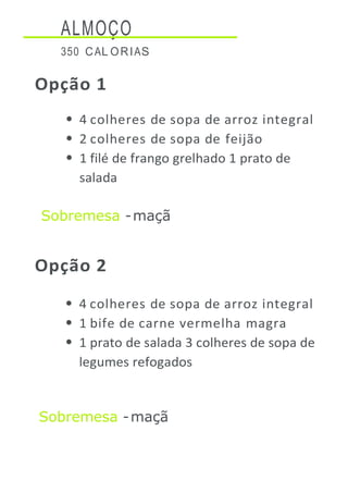 ALMOÇO
350 CAL ORIAS
Opção 1
4 colheres de sopa de arroz integral
2 colheres de sopa de feijão
1 filé de frango grelhado 1 prato de
salada
Sobremesa -maçã
Opção 2
4 colheres de sopa de arroz integral
1 bife de carne vermelha magra
1 prato de salada 3 colheres de sopa de
legumes refogados
Sobremesa -maçã
 