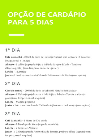 OPÇÃO DE CARDÁPIO
PARA 5 DIAS
1º DIA
Café da manhã – 200ml de Suco de Laranja Natural sem açúcar e 3 bolachas
de água e sal e 1 maçã;
Almoço – 1 colher (sopa) de feijão e 1 filé de frango e Salada – Tomate e
alface (a gosto) (sem tempero, só sal se quiser)
Lanche – 1 Laranja;
Jantar – 1 ou duas conchas de Caldo de Feijão e suco de Limão (sem açúcar);
2º DIA
Café da manhã – 200ml de Suco de Abacaxi Natural sem açúcar
Almoço – 1 Colher(sopa) de arroz e 1 de feijão e Salada – Tomate e alface (a
gosto) (sem tempero, só sal se quiser)
Lanche – Mamão pequeno
Jantar – 1 ou duas conchas de Caldo de feijão e suco de Laranja (sem açúcar)
3º DIA
Café da manhã – 1 xícara de Chá verde
Almoço – 1 Envelope de Vono (sopa de saquinho)
Lanche – 2 Fatias de Abacaxi
Jantar – 1 Colher(sopa) de Arroz e Salada Tomate, pepino e alface (a gosto) (sem
tempero, só sal se quiser)
 
