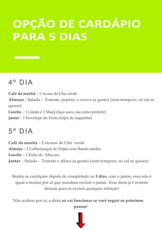 OPÇÃO DE CARDÁPIO
PARA 5 DIAS
4º DIA
Café da manhã – 1 xícara de Chá verde
Almoço - Salada – Tomate, pepino, e couve (a gosto) (sem tempero, só sal se
quiser)
Lanche - 1 Limão e 1 Maçã (faça suco, ou como preferir)
Jantar - 1 Envelope de Vono (sopa de saquinho)
5º DIA
Café da manhã – 2 xícaras de Chá verde
Almoço – 1 Colher(sopa) de Feijão com Batata média
Lanche – 1 Fatia de Abacaxi
Jantar – Salada – Tomate e alface (a gosto) (sem tempero, só sal se quiser)
Repita os cardápios depois de completado os 5 dias, com o jantar, essa não é
igual a muitas por aí que mandam excluir o jantar. Essa dieta já é restrita
demais para se excluir qualquer refeição!
Não acabou por aí, a dieta só vai funcionar se você seguir os próximos
passos!
 