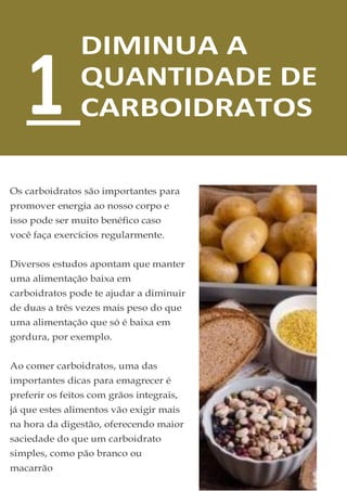 DIMINUA A
QUANTIDADE DE
CARBOIDRATOS
Os carboidratos são importantes para
promover energia ao nosso corpo e
isso pode ser muito benéfico caso
você faça exercícios regularmente.
Diversos estudos apontam que manter
uma alimentação baixa em
carboidratos pode te ajudar a diminuir
de duas a três vezes mais peso do que
uma alimentação que só é baixa em
gordura, por exemplo.
Ao comer carboidratos, uma das
importantes dicas para emagrecer é
preferir os feitos com grãos integrais,
já que estes alimentos vão exigir mais
na hora da digestão, oferecendo maior
saciedade do que um carboidrato
simples, como pão branco ou
macarrão
1
 