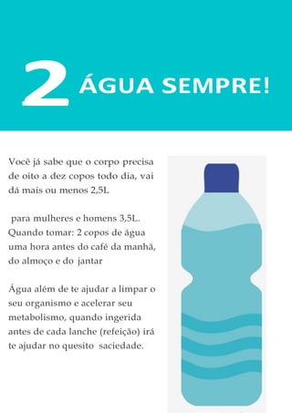 2ÁGUA SEMPRE!
Você já sabe que o corpo precisa
de oito a dez copos todo dia, vai
dá mais ou menos 2,5L
para mulheres e homens 3,5L.
Quando tomar: 2 copos de água
uma hora antes do café da manhã,
do almoço e do jantar
Água além de te ajudar a limpar o
seu organismo e acelerar seu
metabolismo, quando ingerida
antes de cada lanche (refeição) irá
te ajudar no quesito saciedade.
 