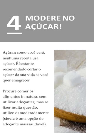 MODERE NO
AÇÚCAR!
Açúcar: como você verá,
nenhuma receita usa
açúcar. É bastante
recomendado cortar o
açúcar da sua vida se você
quer emagrecer.
Procure comer os
alimentos in natura, sem
utilizar adoçantes, mas se
fizer muita questão,
utilize-osmoderadamente
(stevia é uma opção de
adoçante maissaudável).
4
 