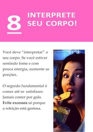 INTERPRETE
SEU CORPO!
Você deve “interpretar” o
seu corpo. Se você estiver
sentindo fome e com
pouca energia, aumente as
porções.
O segredo fundamental é
comer até se satisfazer.
Jamais comer por gula.
Evite excessos só porque
a refeição está gostosa.
8
 