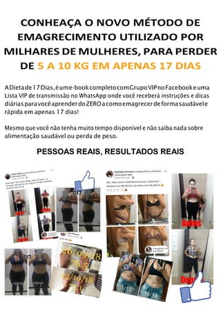 CONHEAÇA O NOVO MÉTODO DE
EMAGRECIMENTO UTILIZADO POR
MILHARES DE MULHERES, PARA PERDER
DE 5 A 10 KG EM APENAS 17 DIAS
ADietade17Dias,éume-bookcompletocomGrupoVIPnoFacebookeuma
Lista VIP de transmissão no WhatsApp onde você receberá instruções e dicas
diáriasparavocêaprenderdoZEROacomoemagrecerdeformasaudávele
rápida em apenas 17 dias!
Mesmo que você não tenha muito tempo disponível e não saiba nada sobre
alimentação saudável ou perda de peso.
PESSOAS REAIS, RESULTADOS REAIS
 