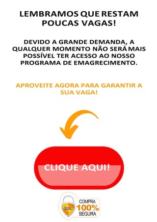 LEMBRAMOS QUE RESTAM
POUCAS VAGAS!
DEVIDO A GRANDE DEMANDA, A
QUALQUER MOMENTO NÃO SERÁ MAIS
POSSÍVEL TER ACESSO AO NOSSO
PROGRAMA DE EMAGRECIMENTO.
APROVEITE AGORA PARA GARANTIR A
SUA VAGA!
CLIQUE AQUI!
 
