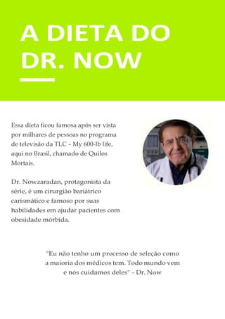 A DIETA DO
DR. NOW
Essa dieta ficou famosa após ser vista
por milhares de pessoas no programa
de televisão da TLC - My 600-lb life,
aqui no Brasil, chamado de Quilos
Mortais.
Dr. Nowzaradan, protagonista da
série, é um cirurgião bariátrico
carismático e famoso por suas
habilidades em ajudar pacientes com
obesidade mórbida.
"Eu não tenho um processo de seleção como
a maioria dos médicos tem. Todo mundo vem
e nós cuidamos deles" - Dr. Now
 