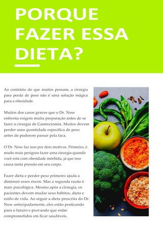 PORQUE
FAZER ESSA
DIETA?
Ao contrário do que muitos pensam, a cirurgia
para perda de peso não é uma solução mágica
para a obesidade.
Muitos dos casos graves que o Dr. Now
enfrenta exigem muita preparação antes de se
fazer a cirurgia de Gastrectomia. Muitos devem
perder uma quantidade específica de peso
antes de poderem passar pela faca.
O Dr. Now faz isso por dois motivos. Primeiro, é
muito mais perigoso fazer uma cirurgia quando
você está com obesidade mórbida, já que isso
causa tanta pressão em seu corpo.
Fazer dieta e perder peso primeiro ajuda a
diminuir esses riscos. Mas a segunda razão é
mais psicológica. Mesmo após a cirurgia, os
pacientes devem mudar seus hábitos, dieta e
estilo de vida. Ao seguir a dieta prescrita do Dr.
Now antecipadamente, eles estão praticando
para o futuro e provando que estão
comprometidos em ficar saudáveis.
 