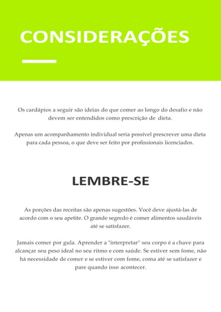 Os cardápios a seguir são ideias do que comer ao longo do desafio e não
devem ser entendidos como prescrição de dieta.
Apenas um acompanhamento individual seria possível prescrever uma dieta
para cada pessoa, o que deve ser feito por profissionais licenciados.
LEMBRE-SE
As porções das receitas são apenas sugestões. Você deve ajustá-las de
acordo com o seu apetite. O grande segredo é comer alimentos saudáveis
até se satisfazer.
Jamais comer por gula. Aprender a "interpretar" seu corpo é a chave para
alcançar seu peso ideal no seu ritmo e com saúde. Se estiver sem fome, não
há necessidade de comer e se estiver com fome, coma até se satisfazer e
pare quando isso acontecer.
CONSIDERAÇÕES
 