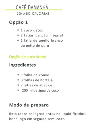 CAFÉ DAMANHÃ
200 A 250 CAL ORIAS
Opção 1
1 suco detox
2 fatias de pão integral
1 fatia de queijo branco
ou peito de peru
Opção de suco detox
Ingredientes
1 folha de couve
3 folhas de hortelã
2 fatias de abacaxi
200 ml de água de coco
Modo de preparo
Bata todos os ingredientes no liquidificador,
beba logo em seguida sem coar.
 