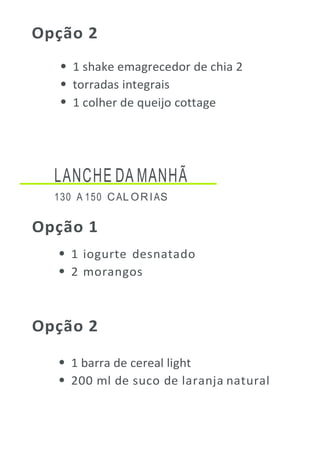 Opção 2
1 shake emagrecedor de chia 2
torradas integrais
1 colher de queijo cottage
LANCHE DA MANHÃ
130 A 150 CAL ORIAS
Opção 1
1 iogurte desnatado
2 morangos
Opção 2
1 barra de cereal light
200 ml de suco de laranja natural
 