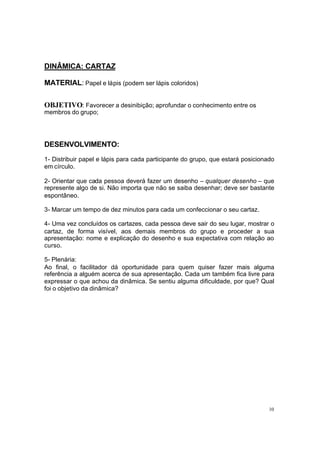 DINÂMICA: CARTAZ
MATERIAL: Papel e lápis (podem ser lápis coloridos)
OBJETIVO: Favorecer a desinibição; aprofundar o conhecimento entre os
membros do grupo;

DESENVOLVIMENTO:
1- Distribuir papel e lápis para cada participante do grupo, que estará posicionado
em círculo.
2- Orientar que cada pessoa deverá fazer um desenho – qualquer desenho – que
represente algo de si. Não importa que não se saiba desenhar; deve ser bastante
espontâneo.
3- Marcar um tempo de dez minutos para cada um confeccionar o seu cartaz.
4- Uma vez concluídos os cartazes, cada pessoa deve sair do seu lugar, mostrar o
cartaz, de forma visível, aos demais membros do grupo e proceder a sua
apresentação: nome e explicação do desenho e sua expectativa com relação ao
curso.
5- Plenária:
Ao final, o facilitador dá oportunidade para quem quiser fazer mais alguma
referência a alguém acerca de sua apresentação. Cada um também fica livre para
expressar o que achou da dinâmica. Se sentiu alguma dificuldade, por que? Qual
foi o objetivo da dinâmica?

10

 