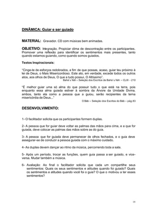 DINÂMICA: Guiar e ser guiado
MATERIAL: Gravador. CD com músicas bem animadas.
OBJETIVO: Integração. Propiciar clima de descontração entre os participantes.
Promover uma reflexão para identificar os sentimentos mais presentes, tanto
quando estamos guiando, como quando somos guiados.
Textos Inspiracionais:
“Cinge-te de esforços redobrados, a fim de que possas, acaso, guiar teu próximo à
lei de Deus, o Mais Misericordioso. Este ato, em verdade, excede todos os outros
atos, aos olhos de Deus, O que a tudo possui, O Altíssimo”.
Bahá´u´lláh – Seleção dos Escritos de Bahá´u´lláh – CLXI - 210

“É melhor guiar uma só alma do que possuir tudo o que está na terra, pois
enquanto essa alma guiada estiver à sombra da Árvore da Unidade Divina,
ambos, tanto ela como a pessoa que a guiou, serão recipientes da terna
misericórdia de Deus...”
O Báb – Seleção dos Escritos do Báb – pág.83

DESENVOLVIMENTO:
1- O facilitador solicita que os participantes formem duplas.
2- A pessoa que for guiar deve voltar as palmas das mãos para cima, e a que for
guiada, deve colocar as palmas das mãos sobre as do guia.
3- A pessoa que for guiada deve permanecer de olhos fechados, e o guia deve
assegurar-se de conduzir a pessoa guiada com o máximo cuidado.
4- As duplas devem dançar ao ritmo da música, percorrendo toda a sala.
5- Após um período, trocar as funções, quem guia passa a ser guiado, e viceversa. Mudar também a música.
6- Avaliação: Ao final o facilitador solicita que cada um compartilhe seus
sentimentos: Quais os seus sentimentos e atitudes quando foi guiado? Quais
os sentimentos e atitudes quando você foi o guia? O que o motivou a ter esses
sentimentos?

19

 