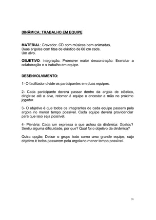 DINÂMICA: TRABALHO EM EQUIPE

MATERIAL: Gravador. CD com músicas bem animadas.
Duas argolas com fitas de elástico de 60 cm cada.
Um alvo.
OBJETIVO: Integração. Promover maior descontração. Exercitar a
colaboração e o trabalho em equipe.
DESENVOLVIMENTO:
1- O facilitador divide os participantes em duas equipes.
2- Cada participante deverá passar dentro da argola de elástico,
dirigir-se até o alvo, retornar à equipe e encostar a mão no próximo
jogador.
3- O objetivo é que todos os integrantes de cada equipe passem pela
argola no menor tempo possível. Cada equipe deverá providenciar
para que isso seja possível.
4- Plenária: Cada um expressa o que achou da dinâmica: Gostou?
Sentiu alguma dificuldade, por que? Qual foi o objetivo da dinâmica?
Outra opção: Deixar o grupo todo como uma grande equipe, cujo
objetivo é todos passarem pela argola no menor tempo possível.

28

 