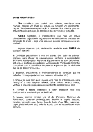 Dicas Importantes:
Ser convidado para proferir uma palestra, coordenar uma
reunião, facilitar um grupo de estudo ou ministrar um treinamento,
requer planejamento e organização e devemos ficar atentos para as
providências (logísticas e de conteúdo) que deverão ser tomadas.

Como facilitador, é imprescindível que haja um prévio
planejamento, objetivando segurança e tranqüilidade no processo de
condução do grupo – seja uma sala com poucos participantes ou um
auditório.
Alguns aspectos que, certamente, ajudarão você ANTES de
qualquer trabalho:
1- Conhecer previamente o local do evento. Em caso de eventos
grandes, para checar os equipamentos, conforme a necessidade:
TV/Vídeo; Retroprojetor, Flip-chart; Equipamento de som (microfone,
CD, etc...). Carteiras ou cadeiras; Luminosidade; Ventilação; tamanho
compatível com a quantidade de pessoas e para o tipo de atividade
que irá se desenvolver, etc...
2- Elaborar, previamente, o roteiro/seqüência do conteúdo que irá
trabalhar com o grupo (vivências, músicas, intervalos, etc.)
3- Chegar ao local com, pelo menos, uma hora de antecedência, para
“energizar” a sala (respirar, relaxar, deixar música tocando suave,
verificar a limpeza e organização do ambiente, colocar flores, etc.)
4- Revisar o roteiro elaborado e fazer checagem final dos
equipamentos e material que será utilizado.
5- Manter sempre consigo um kit de “Primeiros Socorros do
Facilitador”, contendo pincéis(quadro branco e papel), tesoura,
canetas, barbante, cola, filmes, fitas de áudio e/ ou CD’s, máscaras,
papel, papel colorido, etc.) tudo de acordo com as necessidades mais
comuns.

4

 