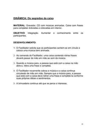 DINÂMICA: Os segredos da caixa
MATERIAL: Gravador. CD com músicas animadas. Caixa com frases
para completar dobradas e colocadas em interior.
OBJETIVO: Integração.
participantes.

Aumentar

o

conhecimento

entre

os

DESENVOLVIMENTO:
1- O Facilitador solicita que os participantes sentem-se em círculo e
coloca uma música bem animada.
2- Ao comando do Facilitador, uma caixa contendo várias frases
deverá passar de mão em mão ao som da música.
3- Quando a música para, a pessoa que está com a caixa na mão
abre-a, retira uma frase e completa.
4- O Facilitador novamente coloca a música e a caixa continua
circulando de mão em mão. Sempre que a música para, a pessoa
que está com a caixa deve retirar uma frase e completá-la conforme
suas próprias idéias e sentimentos.
5- A brincadeira continua até que se perca o interesse.

40

 
