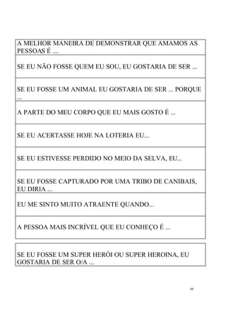 A MELHOR MANEIRA DE DEMONSTRAR QUE AMAMOS AS
PESSOAS É ....
SE EU NÃO FOSSE QUEM EU SOU, EU GOSTARIA DE SER ...

SE EU FOSSE UM ANIMAL EU GOSTARIA DE SER ... PORQUE
...
A PARTE DO MEU CORPO QUE EU MAIS GOSTO É ...

SE EU ACERTASSE HOJE NA LOTERIA EU...

SE EU ESTIVESSE PERDIDO NO MEIO DA SELVA, EU...

SE EU FOSSE CAPTURADO POR UMA TRIBO DE CANIBAIS,
EU DIRIA ...
EU ME SINTO MUITO ATRAENTE QUANDO...

A PESSOA MAIS INCRÍVEL QUE EU CONHEÇO É ...

SE EU FOSSE UM SUPER HERÓI OU SUPER HEROINA, EU
GOSTARIA DE SER O/A ...

44

 