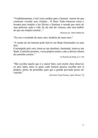 “Verdadeiramente, é mil vezes melhor para o homem morrer do que
continuar vivendo sem virtudes... O Deus Todo-Amoroso criou o
homem para irradiar a luz Divina e iluminar o mundo por meio de
suas palavras, ação e vida. Se ele não for virtuoso, não será melhor
do que um simples animal...”
(Palestras de ‘Abdu’l-Bahá,92)

“Eu sou o resultado de meus atos, herdeiro de meus atos.”
“A mente de um homem pode fazê-lo um Buda (iluminado) ou uma
fera.
Corrompido pelo erro, torna-se um demônio; iluminado, torna-se um
Buda. Controlai portanto, vossa própria mente e não a deixeis afastar
do caminho correto.”
(A Doutrina de Buda, p.2; 134)

“Daí ouvidos àquilo que é o maior bem; com mente clara observai
os dois lados entre os quais cada homem precisa escolher por si
próprio, alerta, de prontidão, para que a grande provação possa ser
vencida.”
(Zoroastro Vispa Humata, Apud. Masani, 72)

47

 