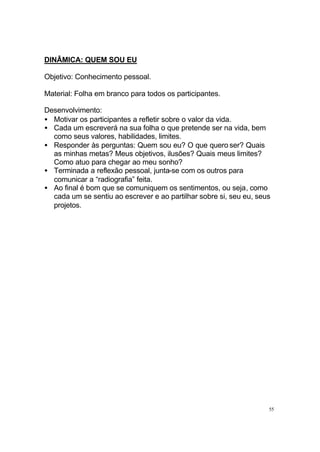 DINÂMICA: QUEM SOU EU
Objetivo: Conhecimento pessoal.
Material: Folha em branco para todos os participantes.
Desenvolvimento:
• Motivar os participantes a refletir sobre o valor da vida.
• Cada um escreverá na sua folha o que pretende ser na vida, bem
como seus valores, habilidades, limites.
• Responder às perguntas: Quem sou eu? O que quero ser? Quais
as minhas metas? Meus objetivos, ilusões? Quais meus limites?
Como atuo para chegar ao meu sonho?
• Terminada a reflexão pessoal, junta-se com os outros para
comunicar a “radiografia” feita.
• Ao final é bom que se comuniquem os sentimentos, ou seja, como
cada um se sentiu ao escrever e ao partilhar sobre si, seu eu, seus
projetos.

55

 