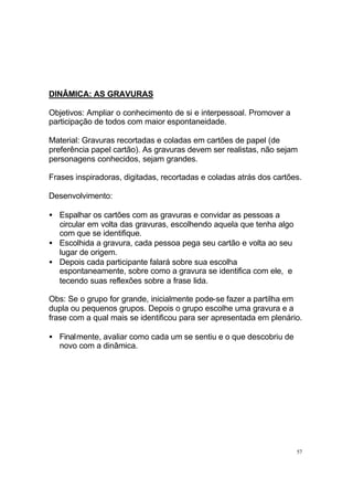 DINÂMICA: AS GRAVURAS
Objetivos: Ampliar o conhecimento de si e interpessoal. Promover a
participação de todos com maior espontaneidade.
Material: Gravuras recortadas e coladas em cartões de papel (de
preferência papel cartão). As gravuras devem ser realistas, não sejam
personagens conhecidos, sejam grandes.
Frases inspiradoras, digitadas, recortadas e coladas atrás dos cartões.
Desenvolvimento:
• Espalhar os cartões com as gravuras e convidar as pessoas a
circular em volta das gravuras, escolhendo aquela que tenha algo
com que se identifique.
• Escolhida a gravura, cada pessoa pega seu cartão e volta ao seu
lugar de origem.
• Depois cada participante falará sobre sua escolha
espontaneamente, sobre como a gravura se identifica com ele, e
tecendo suas reflexões sobre a frase lida.
Obs: Se o grupo for grande, inicialmente pode-se fazer a partilha em
dupla ou pequenos grupos. Depois o grupo escolhe uma gravura e a
frase com a qual mais se identificou para ser apresentada em plenário.
• Finalmente, avaliar como cada um se sentiu e o que descobriu de
novo com a dinâmica.

57

 