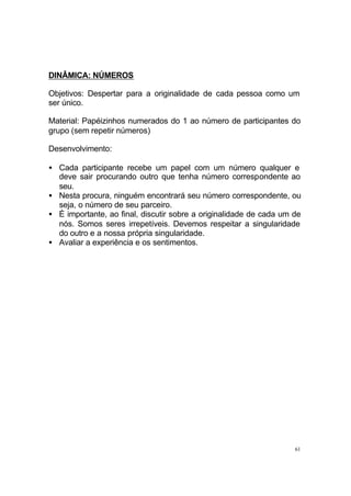 DINÂMICA: NÚMEROS
Objetivos: Despertar para a originalidade de cada pessoa como um
ser único.
Material: Papéizinhos numerados do 1 ao número de participantes do
grupo (sem repetir números)
Desenvolvimento:
• Cada participante recebe um papel com um número qualquer e
deve sair procurando outro que tenha número correspondente ao
seu.
• Nesta procura, ninguém encontrará seu número correspondente, ou
seja, o número de seu parceiro.
• É importante, ao final, discutir sobre a originalidade de cada um de
nós. Somos seres irrepetíveis. Devemos respeitar a singularidade
do outro e a nossa própria singularidade.
• Avaliar a experiência e os sentimentos.

61

 