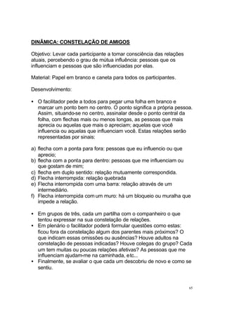 DINÂMICA: CONSTELAÇÃO DE AMIGOS
Objetivo: Levar cada participante a tomar consciência das relações
atuais, percebendo o grau de mútua influência: pessoas que os
influenciam e pessoas que são influenciadas por elas.
Material: Papel em branco e caneta para todos os participantes.
Desenvolvimento:
• O facilitador pede a todos para pegar uma folha em branco e
marcar um ponto bem no centro. O ponto significa a própria pessoa.
Assim, situando-se no centro, assinalar desde o ponto central da
folha, com flechas mais ou menos longas, as pessoas que mais
aprecia ou aquelas que mais o apreciam; aquelas que você
influencia ou aquelas que influenciam você. Estas relações serão
representadas por sinais:
a) flecha com a ponta para fora: pessoas que eu influencio ou que
aprecio;
b) flecha com a ponta para dentro: pessoas que me influenciam ou
que gostam de mim;
c) flecha em duplo sentido: relação mutuamente correspondida.
d) Flecha interrompida: relação quebrada
e) Flecha interrompida com uma barra: relação através de um
intermediário.
f) Flecha interrompida com um muro: há um bloqueio ou muralha que
impede a relação.
• Em grupos de três, cada um partilha com o companheiro o que
tentou expressar na sua constelação de relações.
• Em plenário o facilitador poderá formular questões como estas:
ficou fora da constelação algum dos parentes mais próximos? O
que indicam essas omissões ou ausências? Houve adultos na
constelação de pessoas indicadas? Houve colegas do grupo? Cada
um tem muitas ou poucas relações afetivas? As pessoas que me
influenciam ajudam-me na caminhada, etc...
• Finalmente, se avaliar o que cada um descobriu de novo e como se
sentiu.

65

 
