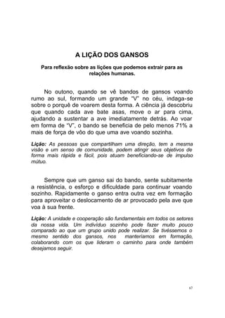 A LIÇÃO DOS GANSOS
Para reflexão sobre as lições que podemos extrair para as
relações humanas.

No outono, quando se vê bandos de gansos voando
rumo ao sul, formando um grande “V” no céu, indaga-se
sobre o porquê de voarem desta forma. A ciência já descobriu
que quando cada ave bate asas, move o ar para cima,
ajudando a sustentar a ave imediatamente detrás. Ao voar
em forma de “V”, o bando se beneficia de pelo menos 71% a
mais de força de vôo do que uma ave voando sozinha.
Lição: As pessoas que compartilham uma direção, tem a mesma
visão e um senso de comunidade, podem atingir seus objetivos de
forma mais rápida e fácil, pois atuam beneficiando-se de impulso
mútuo.

Sempre que um ganso sai do bando, sente subitamente
a resistência, o esforço e dificuldade para continuar voando
sozinho. Rapidamente o ganso entra outra vez em formação
para aproveitar o deslocamento de ar provocado pela ave que
voa à sua frente.
Lição: A unidade e cooperação são fundamentais em todos os setores
da nossa vida. Um indivíduo sozinho pode fazer muito pouco
comparado ao que um grupo unido pode realizar. Se tivéssemos o
mesmo sentido dos gansos, nos
manteríamos em formação,
colaborando com os que lideram o caminho para onde também
desejamos seguir.

67

 