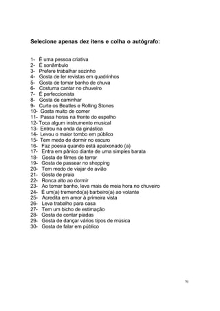 Selecione apenas dez itens e colha o autógrafo:
1- É uma pessoa criativa
2- É sonâmbulo
3- Prefere trabalhar sozinho
4- Gosta de ler revistas em quadrinhos
5- Gosta de tomar banho de chuva
6- Costuma cantar no chuveiro
7- É perfeccionista
8- Gosta de caminhar
9- Curte os Beatles e Rolling Stones
10- Gosta muito de comer
11- Passa horas na frente do espelho
12- Toca algum instrumento musical
13- Entrou na onda da ginástica
14- Levou o maior tombo em público
15- Tem medo de dormir no escuro
16- Faz poesia quando está apaixonado (a)
17- Entra em pânico diante de uma simples barata
18- Gosta de filmes de terror
19- Gosta de passear no shopping
20- Tem medo de viajar de avião
21- Gosta de praia
22- Ronca alto ao dormir
23- Ao tomar banho, leva mais de meia hora no chuveiro
24- É um(a) tremendo(a) barbeiro(a) ao volante
25- Acredita em amor à primeira vista
26- Leva trabalho para casa
27- Tem um bicho de estimação
28- Gosta de contar piadas
29- Gosta de dançar vários tipos de música
30- Gosta de falar em público

70

 