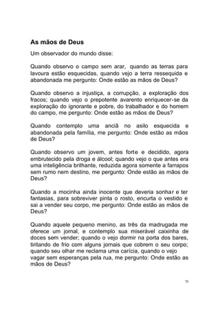 As mãos de Deus
Um observador do mundo disse:
Quando observo o campo sem arar, quando as terras para
lavoura estão esquecidas, quando vejo a terra ressequida e
abandonada me pergunto: Onde estão as mãos de Deus?
Quando observo a injustiça, a corrupção, a exploração dos
fracos; quando vejo o prepotente avarento enriquecer-se da
exploração do ignorante e pobre, do trabalhador e do homem
do campo, me pergunto: Onde estão as mãos de Deus?
Quando contemplo uma anciã no asilo esquecida e
abandonada pela família, me pergunto: Onde estão as mãos
de Deus?
Quando observo um jovem, antes fort e e decidido, agora
embrutecido pela droga e álcool; quando vejo o que antes era
uma inteligência brilhante, reduzida agora somente a farrapos
sem rumo nem destino, me pergunto: Onde estão as mãos de
Deus?
Quando a mocinha ainda inocente que deveria sonhar e ter
fantasias, para sobreviver pinta o rosto, encurta o vestido e
sai a vender seu corpo, me pergunto: Onde estão as mãos de
Deus?
Quando aquele pequeno menino, as três da madrugada me
oferece um jornal, e contemplo sua miserável caixinha de
doces sem vender; quando o vejo dormir na porta dos bares,
tiritando de frio com alguns jornais que cobrem o seu corpo;
quando seu olhar me reclama uma carícia, quando o vejo
vagar sem esperanças pela rua, me pergunto: Onde estão as
mãos de Deus?
79

 