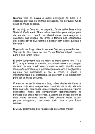 Quando vejo os povos e raças entregues às lutas e à
violência, pior que os animais selvagens, me pergunto: Onde
estão as mãos de Deus?
E me dirijo a Deus e Lhe pergunto: Onde estão Suas mãos
Senhor? Onde estão Suas mãos para lutar pela justiça, para
dar carícia, um consolo ao abandonado; para resgatar a
juventude das drogas; dar amor e ternura aos esquecidos,
unir esses povos divergentes e acabar com essas guerras e
horrores?
Depois de um longo silêncio, escutei Sua voz que exclamou:
“Tu não te dás conta de que Tu és Minhas mãos? Use-as
para o que foram feitas.”
E então compreendi que as mãos de Deus somos nós, “Tu e
Eu”, os que temos a vontade, o conhecimento e a coragem
de lutar por um mundo mais humano e justo; aqueles cujos
ideais não permitem que permaneçam omissos e negligentes,
aqueles que desafiando a dor, a crítica, a apatia, a
incompreensão e a ignorância, se esforçam e se empenham
para ser as mãos de Deus.
O mundo necessita dessas mãos, mãos cheias de ideais e
estrelas, cuja obra magna seja contribuir dia e dia, durante
toda sua vida, para forjar uma civilização que busque valores
superiores; mãos que compartilhem generosamente as
bênçãos que Deus nos oferece. E assim, ao chegar ao fim de
suas vidas terrenas, essas mãos possam estar vazias,
porque entregaram, com amor, tudo para o qual foram
criadas.
E Deus, certamente dirá: “Essas são as Minhas mãos!”

80

 