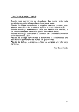 DIALOGAR É DESCOBRIR
Quanto mais avançarmos na descoberta dos outros, tanto mais
substituiremos as tensões por laços de amizade e paz.
Através do diálogo aprendemos a respeitar a pessoa humana, seus
valores, sua cultura, sua autonomia legítima, sua autodeterminação.
Através do diálogo aprendemos a olhar para além de nós mesmos, a
fim de compreender e valorizar o que há de bom nos outros.
Através do diálogo aprendemos a contribuir para um desenvolvimento
e um crescimento justos.
Através do diálogo aprendemos a transformar a solidariedade em
característica permanente do mundo em que vivemos.
Através do diálogo aprendemos a fazer da amizade um valor sem
fronteiras.
Autor Desconhecido

82

 