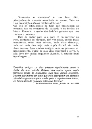 “Aproveite o momento” é um bom dito,
principalmente quando associado ao salmo “Pois as
tuas prescrições são as minhas delícias.”
Não sã o as dificuldades de hoje que preocupam os
homens; são os remorsos do passado e os medos do
futuro. Remorso e medo são ladrões gêmeos que nos
roubam o presente.
Pare de andar para lá e para cá no corredor do
trem, contando os minutos. Em vez disso, escale mais
montanhas, tome mais sorvete, ande mais descalço,
nade em mais rios, veja mais o pôr do sol, ria mais,
chore menos, faça muitos amigos, ame as pessoas, e,
principalmente, cuide de sua vida espiritual e sirva. A
vida deve ser vivida enquanto vivemos. A estação final
logo chegará...”

“Queridos amigos: os dias passam rapidamente como o
cintilar de uma estrela. Deixem sua marca agora, neste
momento crítico de mudanças, cujo igual jamais retornará.
Deixem sua marca em atos que lhes assegurem as bênçãos
celestiais – garantam para vocês, para a raça humana inteira,
um futuro além de qualquer estimativa terrena.”
A Casa Universal de Justiça _ Ridván 156 / Abril 1999

85

 